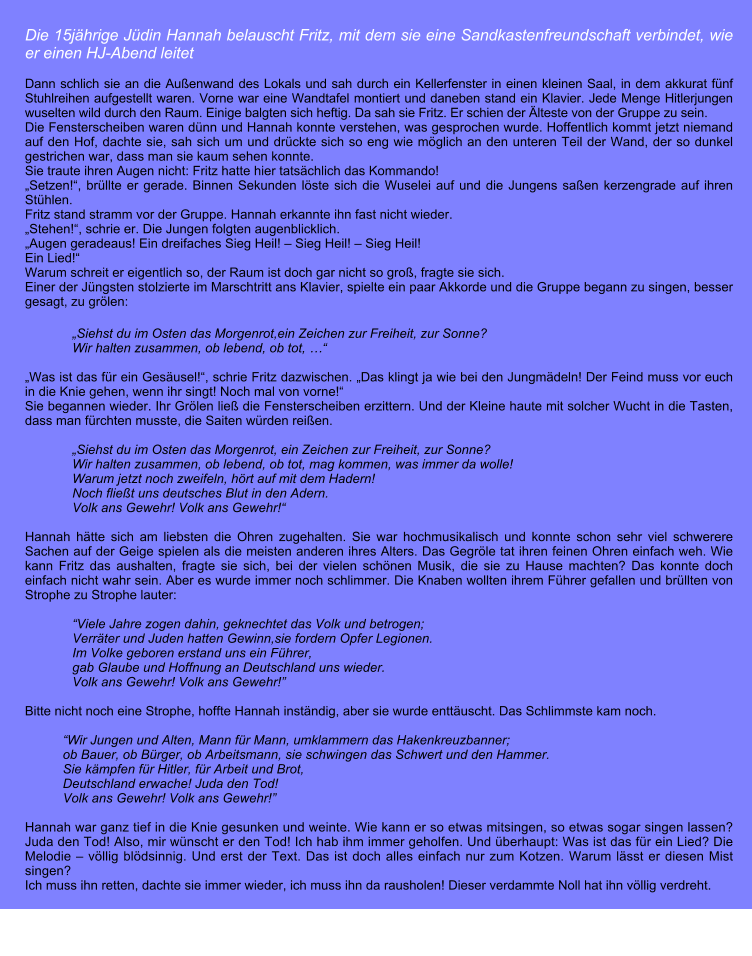 Die 15jhrige Jdin Hannah belauscht Fritz, mit dem sie eine Sandkastenfreundschaft verbindet, wie er einen HJ-Abend leitet  Dann schlich sie an die Auenwand des Lokals und sah durch ein Kellerfenster in einen kleinen Saal, in dem akkurat fnf Stuhlreihen aufgestellt waren. Vorne war eine Wandtafel montiert und daneben stand ein Klavier. Jede Menge Hitlerjungen wuselten wild durch den Raum. Einige balgten sich heftig. Da sah sie Fritz. Er schien der lteste von der Gruppe zu sein. Die Fensterscheiben waren dnn und Hannah konnte verstehen, was gesprochen wurde. Hoffentlich kommt jetzt niemand auf den Hof, dachte sie, sah sich um und drckte sich so eng wie mglich an den unteren Teil der Wand, der so dunkel gestrichen war, dass man sie kaum sehen konnte. Sie traute ihren Augen nicht: Fritz hatte hier tatschlich das Kommando! Setzen!, brllte er gerade. Binnen Sekunden lste sich die Wuselei auf und die Jungens saen kerzengrade auf ihren Sthlen.  Fritz stand stramm vor der Gruppe. Hannah erkannte ihn fast nicht wieder.  Stehen!, schrie er. Die Jungen folgten augenblicklich. Augen geradeaus! Ein dreifaches Sieg Heil!  Sieg Heil!  Sieg Heil!     Ein Lied! Warum schreit er eigentlich so, der Raum ist doch gar nicht so gro, fragte sie sich. Einer der Jngsten stolzierte im Marschtritt ans Klavier, spielte ein paar Akkorde und die Gruppe begann zu singen, besser gesagt, zu grlen:  Siehst du im Osten das Morgenrot,ein Zeichen zur Freiheit, zur Sonne? Wir halten zusammen, ob lebend, ob tot,   Was ist das fr ein Gesusel!, schrie Fritz dazwischen. Das klingt ja wie bei den Jungmdeln! Der Feind muss vor euch in die Knie gehen, wenn ihr singt! Noch mal von vorne! Sie begannen wieder. Ihr Grlen lie die Fensterscheiben erzittern. Und der Kleine haute mit solcher Wucht in die Tasten, dass man frchten musste, die Saiten wrden reien.  Siehst du im Osten das Morgenrot, ein Zeichen zur Freiheit, zur Sonne? Wir halten zusammen, ob lebend, ob tot, mag kommen, was immer da wolle! Warum jetzt noch zweifeln, hrt auf mit dem Hadern! Noch fliet uns deutsches Blut in den Adern. Volk ans Gewehr! Volk ans Gewehr!  Hannah htte sich am liebsten die Ohren zugehalten. Sie war hochmusikalisch und konnte schon sehr viel schwerere Sachen auf der Geige spielen als die meisten anderen ihres Alters. Das Gegrle tat ihren feinen Ohren einfach weh. Wie kann Fritz das aushalten, fragte sie sich, bei der vielen schnen Musik, die sie zu Hause machten? Das konnte doch einfach nicht wahr sein. Aber es wurde immer noch schlimmer. Die Knaben wollten ihrem Fhrer gefallen und brllten von Strophe zu Strophe lauter:  Viele Jahre zogen dahin, geknechtet das Volk und betrogen; Verrter und Juden hatten Gewinn,sie fordern Opfer Legionen. Im Volke geboren erstand uns ein Fhrer, gab Glaube und Hoffnung an Deutschland uns wieder. Volk ans Gewehr! Volk ans Gewehr!  Bitte nicht noch eine Strophe, hoffte Hannah instndig, aber sie wurde enttuscht. Das Schlimmste kam noch.  Wir Jungen und Alten, Mann fr Mann, umklammern das Hakenkreuzbanner; ob Bauer, ob Brger, ob Arbeitsmann, sie schwingen das Schwert und den Hammer. Sie kmpfen fr Hitler, fr Arbeit und Brot, Deutschland erwache! Juda den Tod! Volk ans Gewehr! Volk ans Gewehr!   Hannah war ganz tief in die Knie gesunken und weinte. Wie kann er so etwas mitsingen, so etwas sogar singen lassen? Juda den Tod! Also, mir wnscht er den Tod! Ich hab ihm immer geholfen. Und berhaupt: Was ist das fr ein Lied? Die Melodie  vllig bldsinnig. Und erst der Text. Das ist doch alles einfach nur zum Kotzen. Warum lsst er diesen Mist singen?  Ich muss ihn retten, dachte sie immer wieder, ich muss ihn da rausholen! Dieser verdammte Noll hat ihn vllig verdreht.