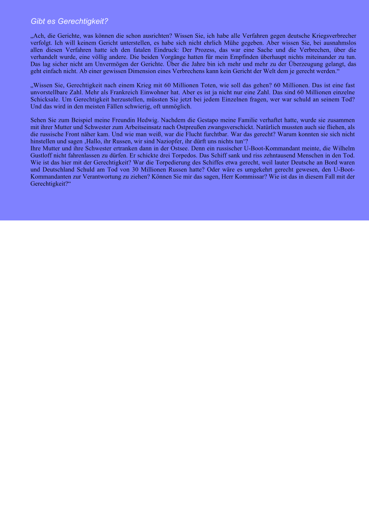 Gibt es Gerechtigkeit? Ach, die Gerichte, was knnen die schon ausrichten? Wissen Sie, ich habe alle Verfahren gegen deutsche Kriegsverbrecher verfolgt. Ich will keinem Gericht unterstellen, es habe sich nicht ehrlich Mhe gegeben. Aber wissen Sie, bei ausnahmslos allen diesen Verfahren hatte ich den fatalen Eindruck: Der Prozess, das war eine Sache und die Verbrechen, ber die verhandelt wurde, eine vllig andere. Die beiden Vorgnge hatten fr mein Empfinden berhaupt nichts miteinander zu tun. Das lag sicher nicht am Unvermgen der Gerichte. ber die Jahre bin ich mehr und mehr zu der berzeugung gelangt, das geht einfach nicht. Ab einer gewissen Dimension eines Verbrechens kann kein Gericht der Welt dem je gerecht werden.   Wissen Sie, Gerechtigkeit nach einem Krieg mit 60 Millionen Toten, wie soll das gehen? 60 Millionen. Das ist eine fast unvorstellbare Zahl. Mehr als Frankreich Einwohner hat. Aber es ist ja nicht nur eine Zahl. Das sind 60 Millionen einzelne Schicksale. Um Gerechtigkeit herzustellen, mssten Sie jetzt bei jedem Einzelnen fragen, wer war schuld an seinem Tod? Und das wird in den meisten Fllen schwierig, oft unmglich. Sehen Sie zum Beispiel meine Freundin Hedwig. Nachdem die Gestapo meine Familie verhaftet hatte, wurde sie zusammen mit ihrer Mutter und Schwester zum Arbeitseinsatz nach Ostpreuen zwangsverschickt. Natrlich mussten auch sie fliehen, als die russische Front nher kam. Und wie man wei, war die Flucht furchtbar. War das gerecht? Warum konnten sie sich nicht hinstellen und sagen Hallo, ihr Russen, wir sind Naziopfer, ihr drft uns nichts tun?  Ihre Mutter und ihre Schwester ertranken dann in der Ostsee. Denn ein russischer U-Boot-Kommandant meinte, die Wilhelm Gustloff nicht fahrenlassen zu drfen. Er schickte drei Torpedos. Das Schiff sank und riss zehntausend Menschen in den Tod. Wie ist das hier mit der Gerechtigkeit? War die Torpedierung des Schiffes etwa gerecht, weil lauter Deutsche an Bord waren und Deutschland Schuld am Tod von 30 Millionen Russen hatte? Oder wre es umgekehrt gerecht gewesen, den U-Boot-Kommandanten zur Verantwortung zu ziehen? Knnen Sie mir das sagen, Herr Kommissar? Wie ist das in diesem Fall mit der Gerechtigkeit?