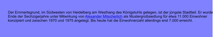 Der Emmertsgrund, im Sdwesten von Heidelberg am Westhang des Knigstuhls gelegen, ist der jngste Stadtteil. Er wurde  Ende der Sechzigerjahre unter Mitwirkung von Alexander Mitscherlich als Mustergrosiedlung fr etwa 11.000 Einwohner  konzipiert und zwischen 1970 und 1975 angelegt. Bis heute hat die Einwohnerzahl allerdings erst 7.000 erreicht.